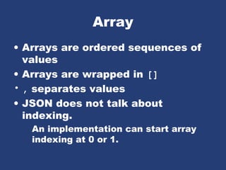 Array
• Arrays are ordered sequences of
values
• Arrays are wrapped in []
• , separates values
• JSON does not talk about
indexing.
An implementation can start array
indexing at 0 or 1.
 