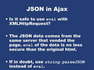 JSON in Ajax
• Is it safe to use eval with
XMLHttpRequest?
• The JSON data comes from the
same server that vended the
page. eval of the data is no less
secure than the original html.
• If in doubt, use string.parseJSON
instead of eval.
 