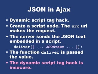 JSON in Ajax
• Dynamic script tag hack.
• Create a script node. The src url
makes the request.
• The server sends the JSON text
embedded in a script.
deliver({ ... JSONtext ... });
• The function deliver is passed
the value.
• The dynamic script tag hack is
insecure.
 