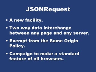 JSONRequest
• A new facility.
• Two way data interchange
between any page and any server.
• Exempt from the Same Origin
Policy.
• Campaign to make a standard
feature of all browsers.
 