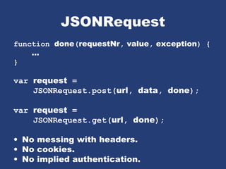 JSONRequest
function done(requestNr, value, exception) {
...
}
var request =
JSONRequest.post(url, data, done);
var request =
JSONRequest.get(url, done);
• No messing with headers.
• No cookies.
• No implied authentication.
 