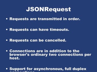 JSONRequest
• Requests are transmitted in order.
• Requests can have timeouts.
• Requests can be cancelled.
• Connections are in addition to the
browser's ordinary two connections per
host.
• Support for asynchronous, full duplex
 