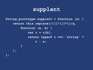 supplant
String.prototype.supplant = function (o) {
return this.replace(/{([^{}]*)}/g,
function (a, b) {
var r = o[b];
return typeof r === 'string' ?
r : a;
}
);
};
 