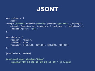 JSONT
var rules = {
self:
'<svg><{closed} stroke="{color}" points="{points}" /></svg>',
closed: function (x) {return x ? 'polygon' : 'polyline';},
'points[*][*]': '{$} '
};
var data = {
"color": "blue",
"closed": true,
"points": [[10,10], [20,10], [20,20], [10,20]]
};
jsonT(data, rules)
<svg><polygon stroke="blue"
points="10 10 20 10 20 20 10 20 " /></svg>
 