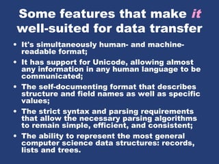 Some features that make it
well-suited for data transfer
• It's simultaneously human- and machine-
readable format;
• It has support for Unicode, allowing almost
any information in any human language to be
communicated;
• The self-documenting format that describes
structure and field names as well as specific
values;
• The strict syntax and parsing requirements
that allow the necessary parsing algorithms
to remain simple, efficient, and consistent;
• The ability to represent the most general
computer science data structures: records,
lists and trees.
 