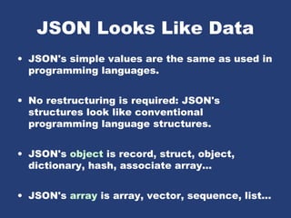 JSON Looks Like Data
• JSON's simple values are the same as used in
programming languages.
• No restructuring is required: JSON's
structures look like conventional
programming language structures.
• JSON's object is record, struct, object,
dictionary, hash, associate array...
• JSON's array is array, vector, sequence, list...
 