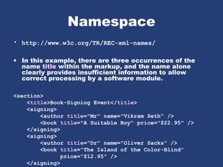 Namespace
• http://www.w3c.org/TR/REC-xml-names/
• In this example, there are three occurrences of the
name title within the markup, and the name alone
clearly provides insufficient information to allow
correct processing by a software module.
<section>
<title>Book-Signing Event</title>
<signing>
<author title="Mr" name="Vikram Seth" />
<book title="A Suitable Boy" price="$22.95" />
</signing>
<signing>
<author title="Dr" name="Oliver Sacks" />
<book title="The Island of the Color-Blind"
price="$12.95" />
</signing>
 