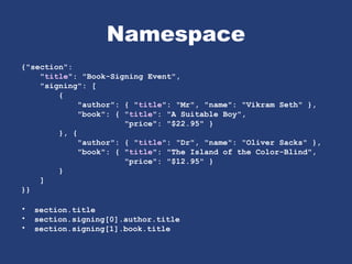 Namespace
{"section":
"title": "Book-Signing Event",
"signing": [
{
"author": { "title": "Mr", "name": "Vikram Seth" },
"book": { "title": "A Suitable Boy",
"price": "$22.95" }
}, {
"author": { "title": "Dr", "name": "Oliver Sacks" },
"book": { "title": "The Island of the Color-Blind",
"price": "$12.95" }
}
]
}}
• section.title
• section.signing[0].author.title
• section.signing[1].book.title
 