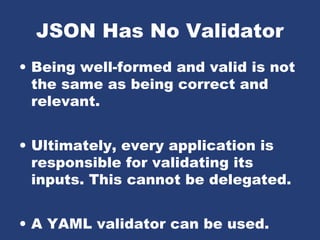 JSON Has No Validator
• Being well-formed and valid is not
the same as being correct and
relevant.
• Ultimately, every application is
responsible for validating its
inputs. This cannot be delegated.
• A YAML validator can be used.
 