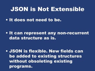 JSON is Not Extensible
• It does not need to be.
• It can represent any non-recurrent
data structure as is.
• JSON is flexible. New fields can
be added to existing structures
without obsoleting existing
programs.
 