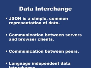 Data Interchange
• JSON is a simple, common
representation of data.
• Communication between servers
and browser clients.
• Communication between peers.
• Language independent data
 