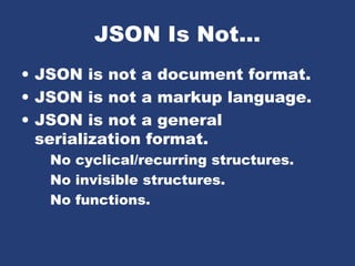 JSON Is Not...
• JSON is not a document format.
• JSON is not a markup language.
• JSON is not a general
serialization format.
No cyclical/recurring structures.
No invisible structures.
No functions.
 