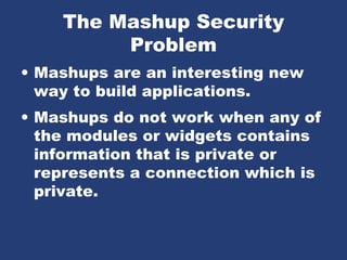 The Mashup Security
Problem
• Mashups are an interesting new
way to build applications.
• Mashups do not work when any of
the modules or widgets contains
information that is private or
represents a connection which is
private.
 