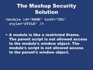 The Mashup Security
Solution
<module id="NAME" href="URL"
style="STYLE" />
• A module is like a restricted iframe.
The parent script is not allowed access
to the module's window object. The
module's script is not allowed access
to the parent's window object.
 