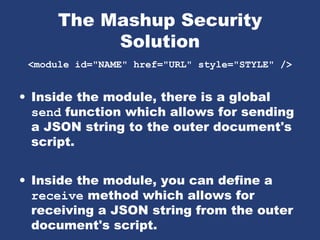 The Mashup Security
Solution
<module id="NAME" href="URL" style="STYLE" />
• Inside the module, there is a global
send function which allows for sending
a JSON string to the outer document's
script.
• Inside the module, you can define a
receive method which allows for
receiving a JSON string from the outer
document's script.
 