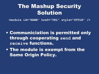 The Mashup Security
Solution
<module id="NAME" href="URL" style="STYLE" />
• Communiciation is permitted only
through cooperating send and
receive functions.
• The module is exempt from the
Same Origin Policy.
 