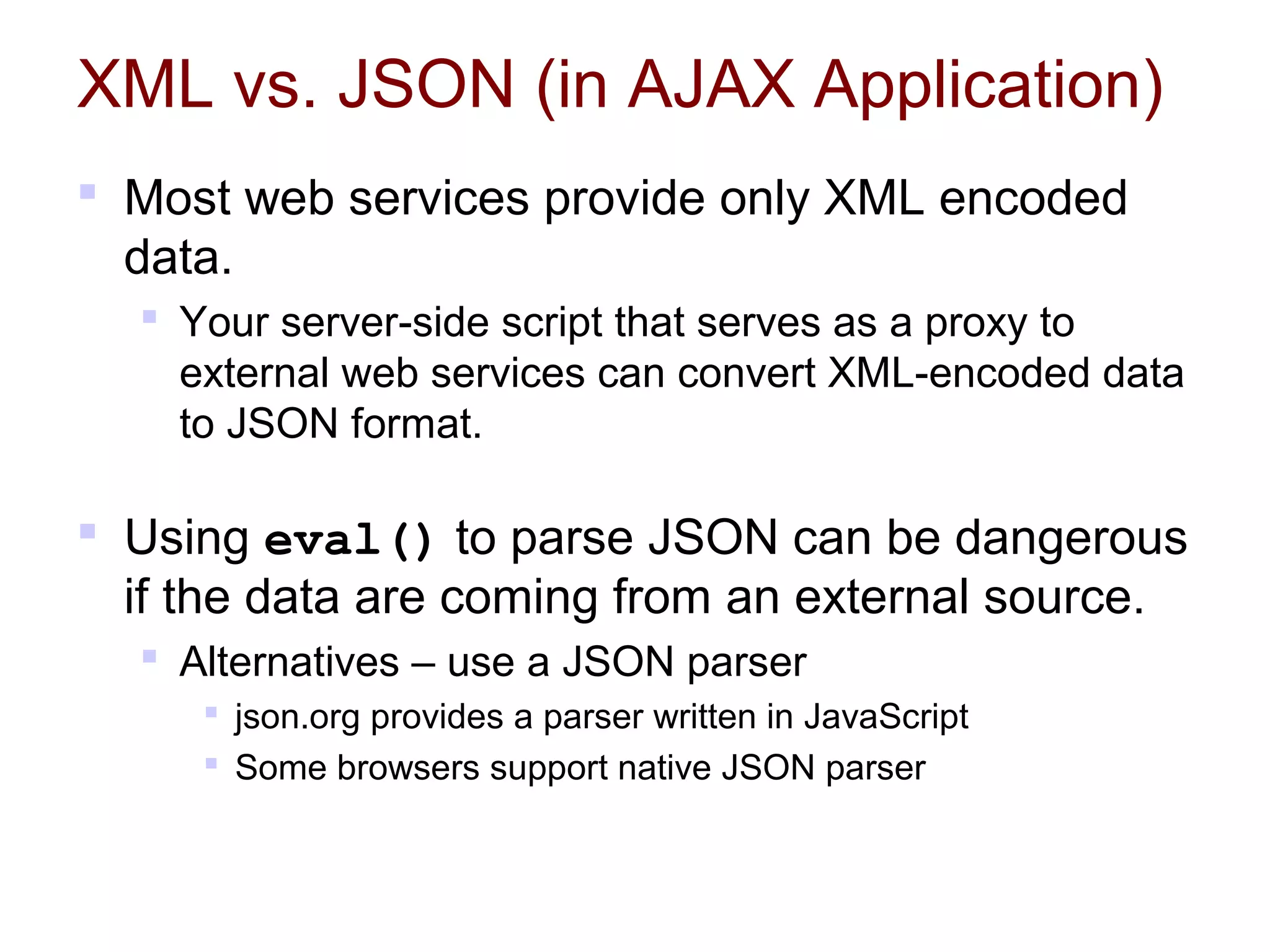 XML vs. JSON (in AJAX Application)
 Most web services provide only XML encoded
data.
 Your server-side script that serves as a proxy to
external web services can convert XML-encoded data
to JSON format.
 Using eval() to parse JSON can be dangerous
if the data are coming from an external source.
 Alternatives – use a JSON parser
 json.org provides a parser written in JavaScript
 Some browsers support native JSON parser
 