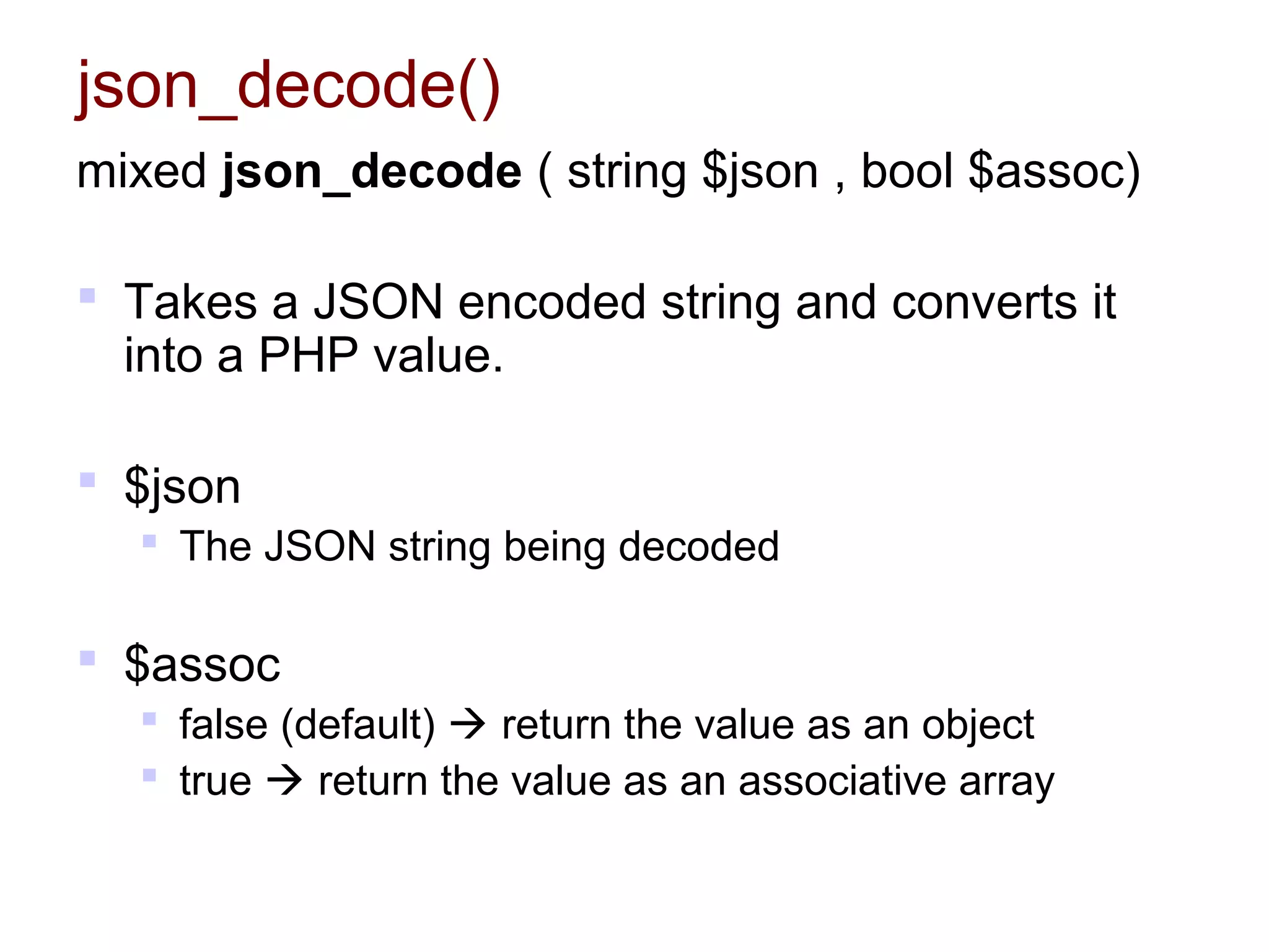 json_decode()
mixed json_decode ( string $json , bool $assoc)
 Takes a JSON encoded string and converts it
into a PHP value.
 $json
 The JSON string being decoded
 $assoc
 false (default)  return the value as an object
 true  return the value as an associative array
 