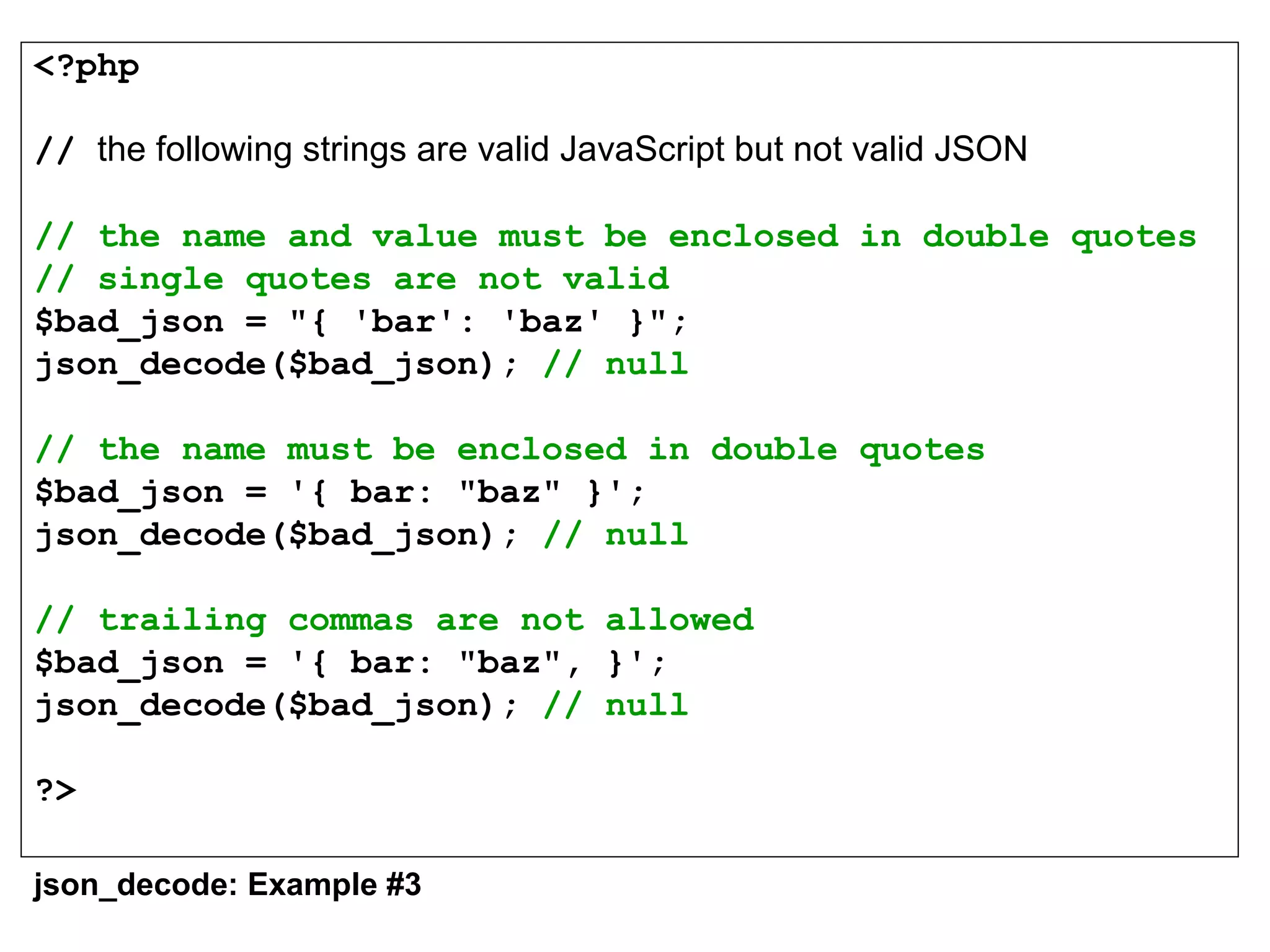 <?php
// the following strings are valid JavaScript but not valid JSON
// the name and value must be enclosed in double quotes
// single quotes are not valid 
$bad_json = "{ 'bar': 'baz' }";
json_decode($bad_json); // null
// the name must be enclosed in double quotes
$bad_json = '{ bar: "baz" }';
json_decode($bad_json); // null
// trailing commas are not allowed
$bad_json = '{ bar: "baz", }';
json_decode($bad_json); // null
?>
json_decode: Example #3
 