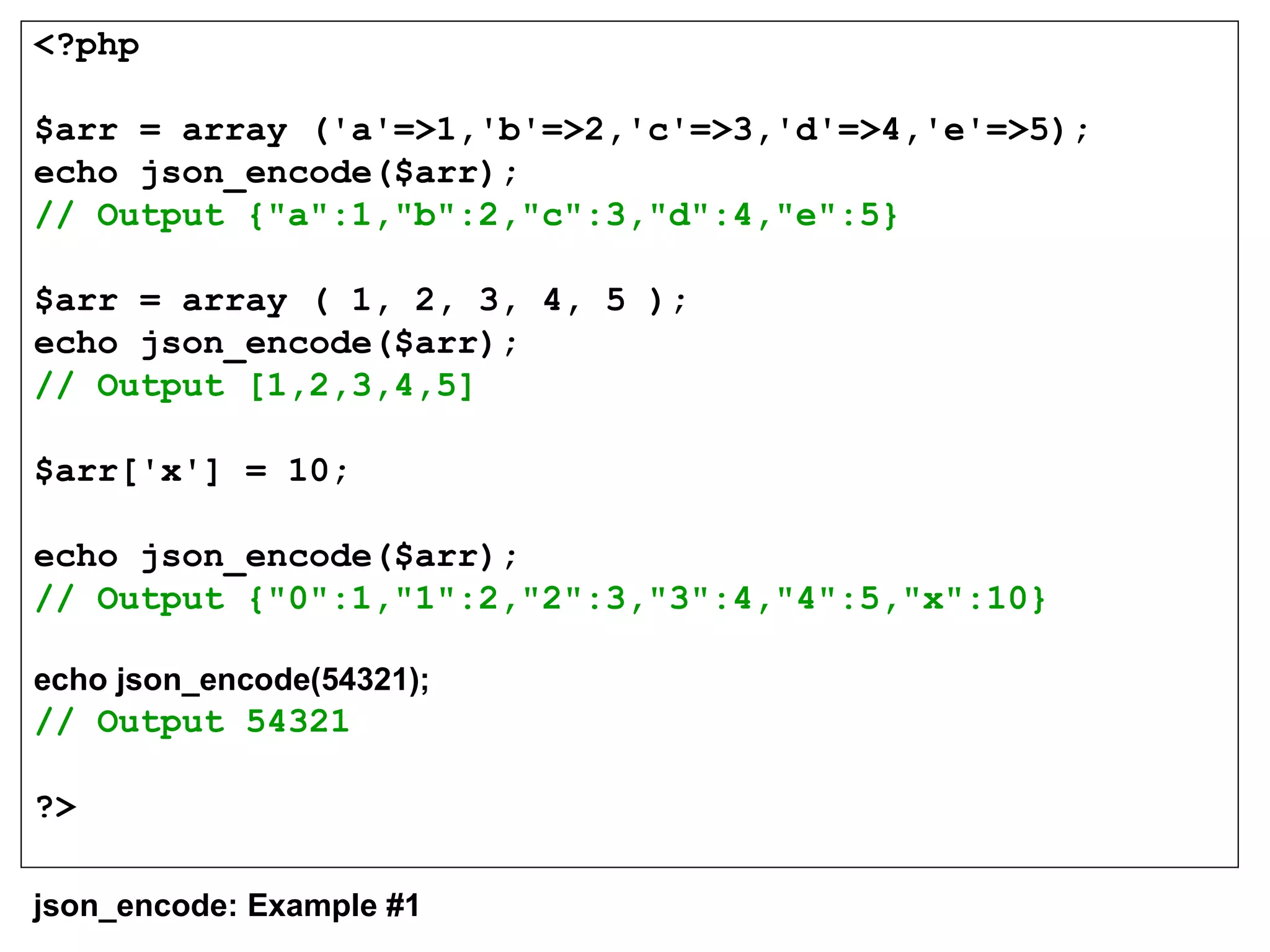 <?php
$arr = array ('a'=>1,'b'=>2,'c'=>3,'d'=>4,'e'=>5);
echo json_encode($arr);
// Output {"a":1,"b":2,"c":3,"d":4,"e":5}
$arr = array ( 1, 2, 3, 4, 5 );
echo json_encode($arr);
// Output [1,2,3,4,5]
$arr['x'] = 10;
echo json_encode($arr);
// Output {"0":1,"1":2,"2":3,"3":4,"4":5,"x":10}
echo json_encode(54321);
// Output 54321
?>
json_encode: Example #1
 