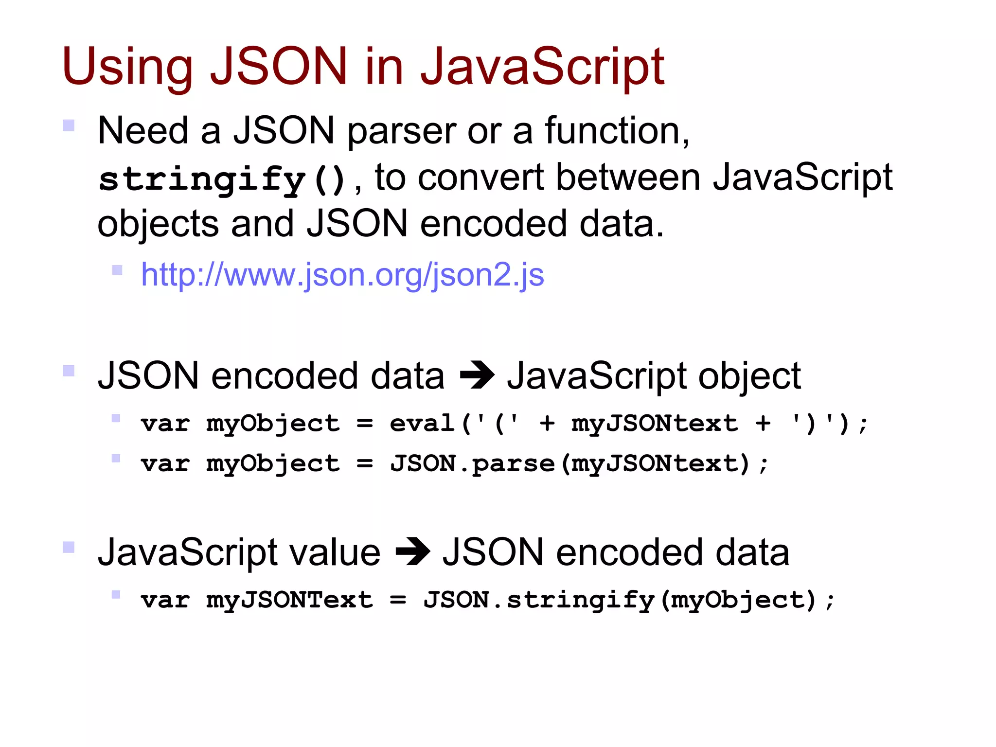 Using JSON in JavaScript
 Need a JSON parser or a function,
stringify(), to convert between JavaScript
objects and JSON encoded data.
 http://www.json.org/json2.js
 JSON encoded data  JavaScript object
 var myObject = eval('(' + myJSONtext + ')');
 var myObject = JSON.parse(myJSONtext);
 JavaScript value  JSON encoded data
 var myJSONText = JSON.stringify(myObject);
 