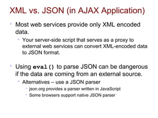 XML vs. JSON (in AJAX Application)
 Most web services provide only XML encoded
data.
 Your server-side script that serves as a proxy to
external web services can convert XML-encoded data
to JSON format.
 Using eval() to parse JSON can be dangerous
if the data are coming from an external source.
 Alternatives – use a JSON parser
 json.org provides a parser written in JavaScript
 Some browsers support native JSON parser
 