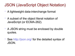 JSON (JavaScript Object Notation)
 A lightweight data-interchange format
 A subset of the object literal notation of
JavaScript (or ECMA-262).
 A JSON string must be enclosed by double
quotes.
 See http://json.org/ for the detailed syntax of
JSON.
 