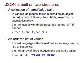 JSON is built on two structures
 A collection of name/value pairs.
 In various languages, this is realized as an object,
record, struct, dictionary, hash table, keyed list, or
associative array.
 e.g.: An object with three properties named "a", "b",
and "c"
{ "a":1,"b":2,"c":3 }
 An ordered list of values.
 In most languages, this is realized as an array, vector,
list, or sequence.
 e.g.: An array of three integers and one string value
[ 1, 2, 3, "value #4 with" ]
 
