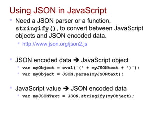 Using JSON in JavaScript
 Need a JSON parser or a function,
stringify(), to convert between JavaScript
objects and JSON encoded data.
 http://www.json.org/json2.js
 JSON encoded data  JavaScript object
 var myObject = eval('(' + myJSONtext + ')');
 var myObject = JSON.parse(myJSONtext);
 JavaScript value  JSON encoded data
 var myJSONText = JSON.stringify(myObject);
 