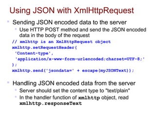 Using JSON with XmlHttpRequest
 Sending JSON encoded data to the server
 Use HTTP POST method and send the JSON encoded
data in the body of the request
// xmlhttp is an XmlHttpRequest object
xmlhttp.setRequestHeader(
'Content-type',
'application/x-www-form-urlencoded;charset=UTF-8;'
);
xmlhttp.send('jsondata=' + escape(myJSONText));
 Handling JSON encoded data from the server
 Server should set the content type to "text/plain"
 In the handler function of xmlhttp object, read
xmlhttp.responseText
 