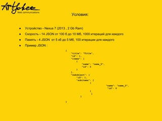 Условия:
● Устройство - Nexus 7 (2013 , 2 Gb Ram)
● Скорость - 14 JSON от 100 б до 10 Мб, 1000 итераций для каждого
● Память - 4 JSON от 5 кб до 5 Мб, 100 итерации для каждого
● Пример JSON :
{
"title": "Title",
"id": 1,
"items": [
{
"name": "name_0",
"id": 0
}
],
"subobject": {
"id": 1,
"subitems": [
{
"name": "name_0",
"id": 0
}
]
}
}
 
