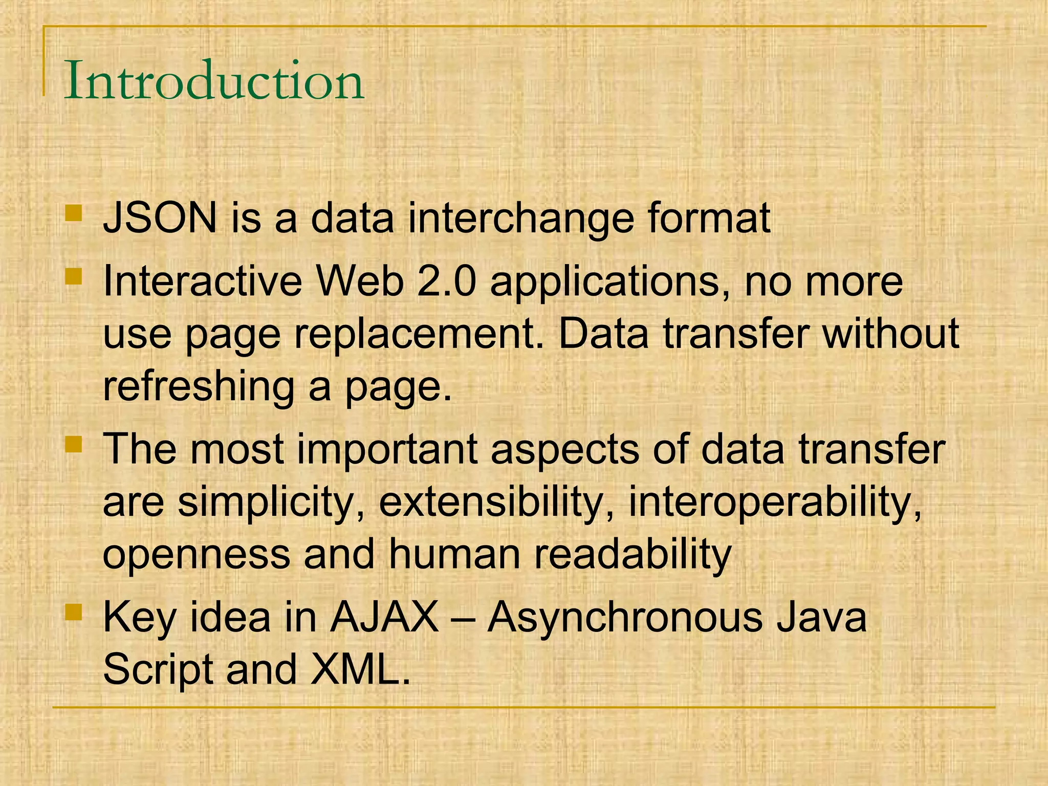 Introduction
 JSON is a data interchange format
 Interactive Web 2.0 applications, no more
use page replacement. Data transfer without
refreshing a page.
 The most important aspects of data transfer
are simplicity, extensibility, interoperability,
openness and human readability
 Key idea in AJAX – Asynchronous Java
Script and XML.
 