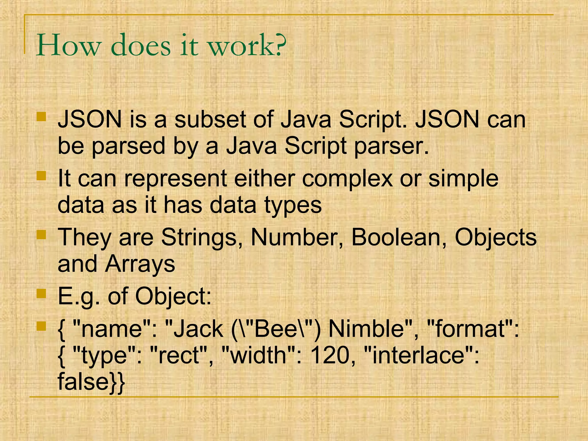 How does it work?
 JSON is a subset of Java Script. JSON can
be parsed by a Java Script parser.
 It can represent either complex or simple
data as it has data types
 They are Strings, Number, Boolean, Objects
and Arrays
 E.g. of Object:
 { "name": "Jack ("Bee") Nimble", "format":
{ "type": "rect", "width": 120, "interlace":
false}}
 