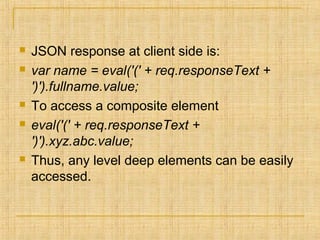  JSON response at client side is:
 var name = eval('(' + req.responseText +
')').fullname.value;
 To access a composite element
 eval('(' + req.responseText +
')').xyz.abc.value;
 Thus, any level deep elements can be easily
accessed.
 