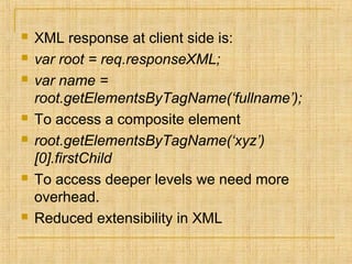  XML response at client side is:
 var root = req.responseXML;
 var name =
root.getElementsByTagName(‘fullname’);
 To access a composite element
 root.getElementsByTagName(‘xyz’)
[0].firstChild
 To access deeper levels we need more
overhead.
 Reduced extensibility in XML
 
