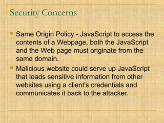 Security Concerns
 Same Origin Policy - JavaScript to access the
contents of a Webpage, both the JavaScript
and the Web page must originate from the
same domain.
 Malicious website could serve up JavaScript
that loads sensitive information from other
websites using a client's credentials and
communicates it back to the attacker.
 