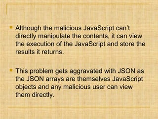  Although the malicious JavaScript can’t
directly manipulate the contents, it can view
the execution of the JavaScript and store the
results it returns.
 This problem gets aggravated with JSON as
the JSON arrays are themselves JavaScript
objects and any malicious user can view
them directly.
 