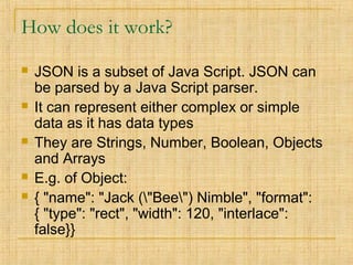How does it work?
 JSON is a subset of Java Script. JSON can
be parsed by a Java Script parser.
 It can represent either complex or simple
data as it has data types
 They are Strings, Number, Boolean, Objects
and Arrays
 E.g. of Object:
 { "name": "Jack ("Bee") Nimble", "format":
{ "type": "rect", "width": 120, "interlace":
false}}
 