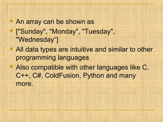  An array can be shown as
 ["Sunday", "Monday", "Tuesday",
"Wednesday“]
 All data types are intuitive and similar to other
programming languages
 Also compatible with other languages like C,
C++, C#, ColdFusion, Python and many
more.
 