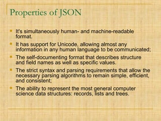 Properties of JSON
 It's simultaneously human- and machine-readable
format.
 It has support for Unicode, allowing almost any
information in any human language to be communicated;
 The self-documenting format that describes structure
and field names as well as specific values.
 The strict syntax and parsing requirements that allow the
necessary parsing algorithms to remain simple, efficient,
and consistent;
 The ability to represent the most general computer
science data structures: records, lists and trees.
 