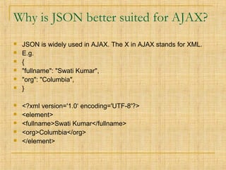 Why is JSON better suited for AJAX?
 JSON is widely used in AJAX. The X in AJAX stands for XML.
 E.g.
 {
 "fullname": "Swati Kumar",
 "org": "Columbia",
 }
 <?xml version='1.0‘ encoding='UTF-8'?>
 <element>
 <fullname>Swati Kumar</fullname>
 <org>Columbia</org>
 </element>
 
