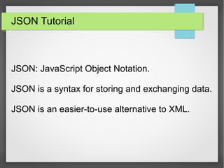 JSON Tutorial
JSON: JavaScript Object Notation.
JSON is a syntax for storing and exchanging data.
JSON is an easier-to-use alternative to XML.
 