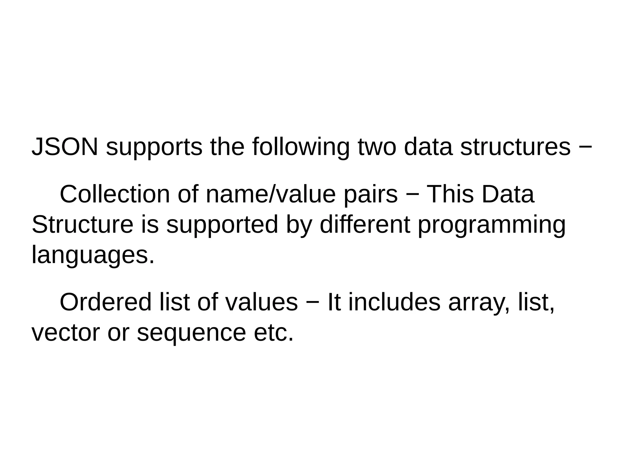 JSON supports the following two data structures −
Collection of name/value pairs − This Data
Structure is supported by different programming
languages.
Ordered list of values − It includes array, list,
vector or sequence etc.
 
