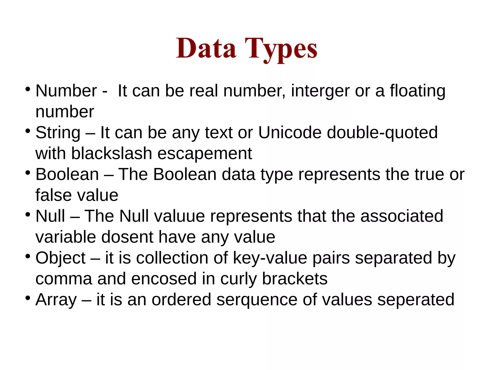 Data Types

Number - It can be real number, interger or a floating
number

String – It can be any text or Unicode double-quoted
with blackslash escapement

Boolean – The Boolean data type represents the true or
false value

Null – The Null valuue represents that the associated
variable dosent have any value

Object – it is collection of key-value pairs separated by
comma and encosed in curly brackets

Array – it is an ordered serquence of values seperated
 