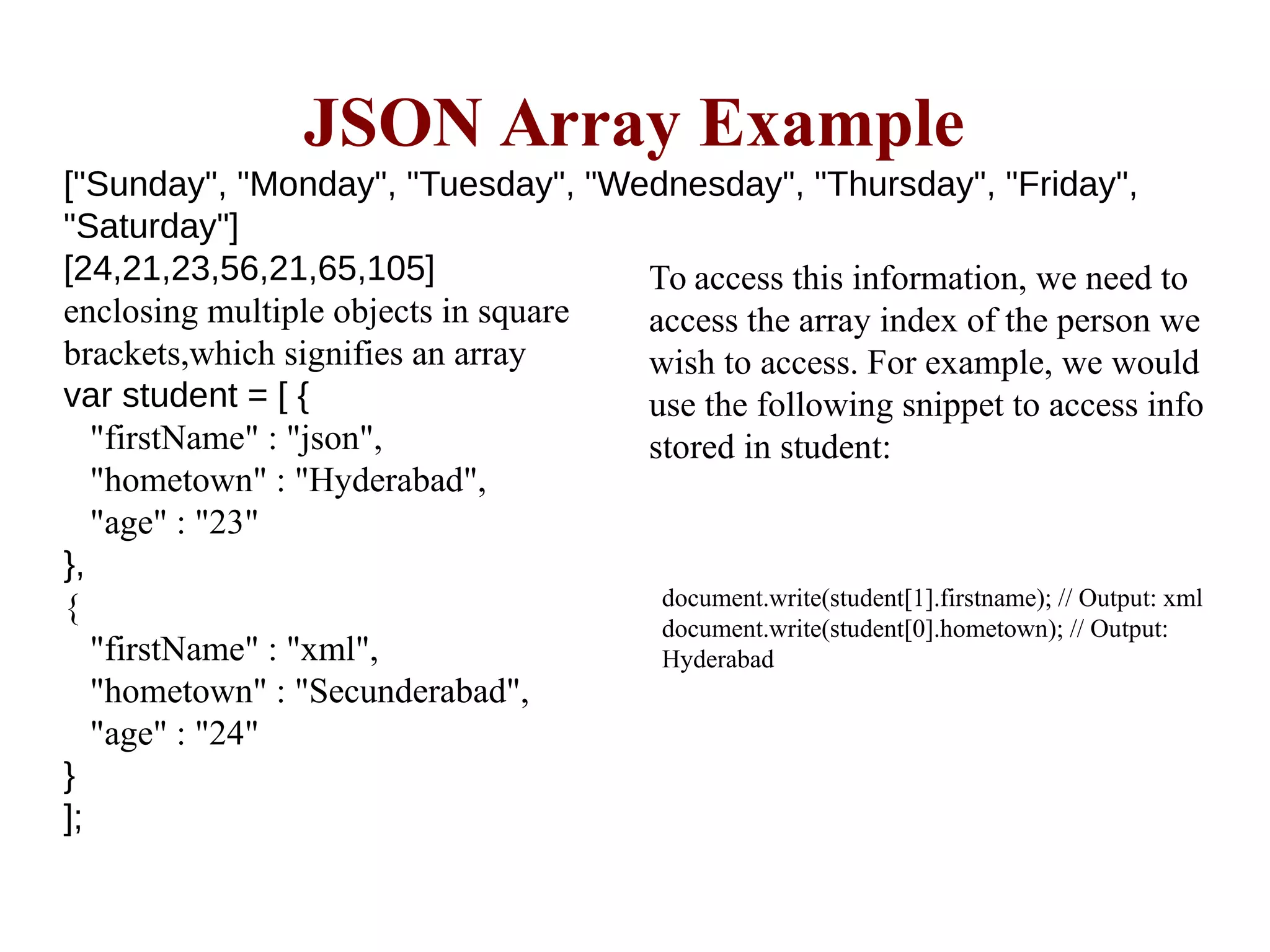 ["Sunday", "Monday", "Tuesday", "Wednesday", "Thursday", "Friday",
"Saturday"]
[24,21,23,56,21,65,105]
enclosing multiple objects in square
brackets,which signifies an array
var student = [ {
"firstName" : "json",
"hometown" : "Hyderabad",
"age" : "23"
},
{
"firstName" : "xml",
"hometown" : "Secunderabad",
"age" : "24"
}
];
JSON Array Example
To access this information, we need to
access the array index of the person we
wish to access. For example, we would
use the following snippet to access info
stored in student:
document.write(student[1].firstname); // Output: xml
document.write(student[0].hometown); // Output:
Hyderabad
 