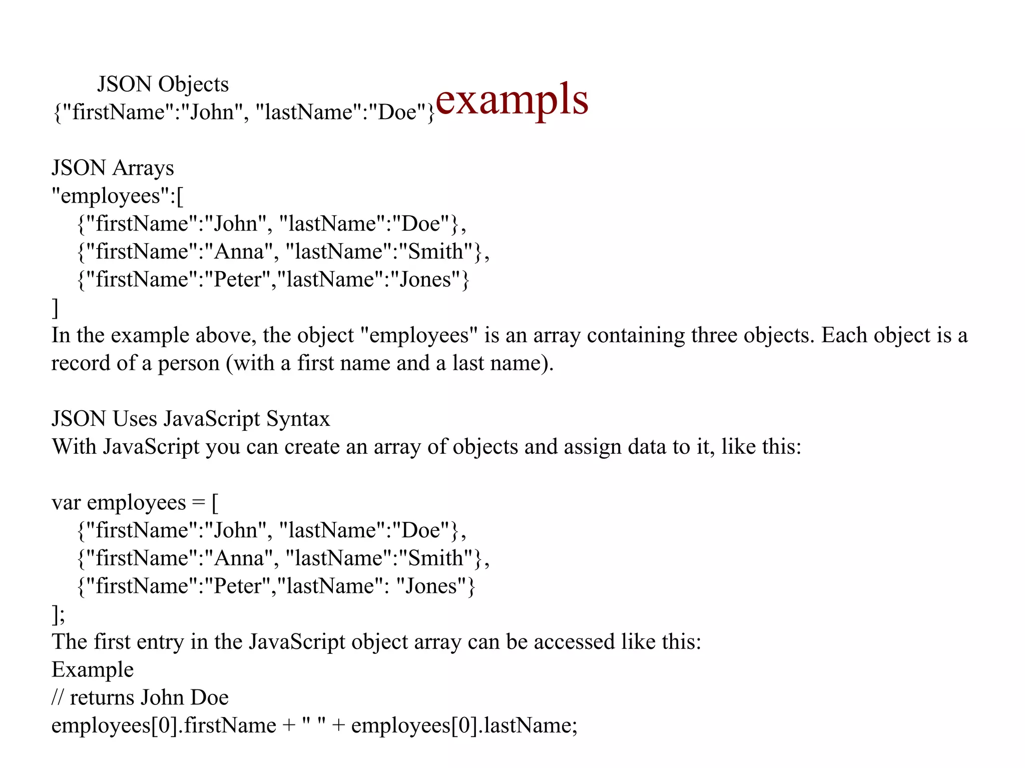 examplsJSON Objects
{"firstName":"John", "lastName":"Doe"}
JSON Arrays
"employees":[
{"firstName":"John", "lastName":"Doe"},
{"firstName":"Anna", "lastName":"Smith"},
{"firstName":"Peter","lastName":"Jones"}
]
In the example above, the object "employees" is an array containing three objects. Each object is a
record of a person (with a first name and a last name).
JSON Uses JavaScript Syntax
With JavaScript you can create an array of objects and assign data to it, like this:
var employees = [
{"firstName":"John", "lastName":"Doe"},
{"firstName":"Anna", "lastName":"Smith"},
{"firstName":"Peter","lastName": "Jones"}
];
The first entry in the JavaScript object array can be accessed like this:
Example
// returns John Doe
employees[0].firstName + " " + employees[0].lastName;
 