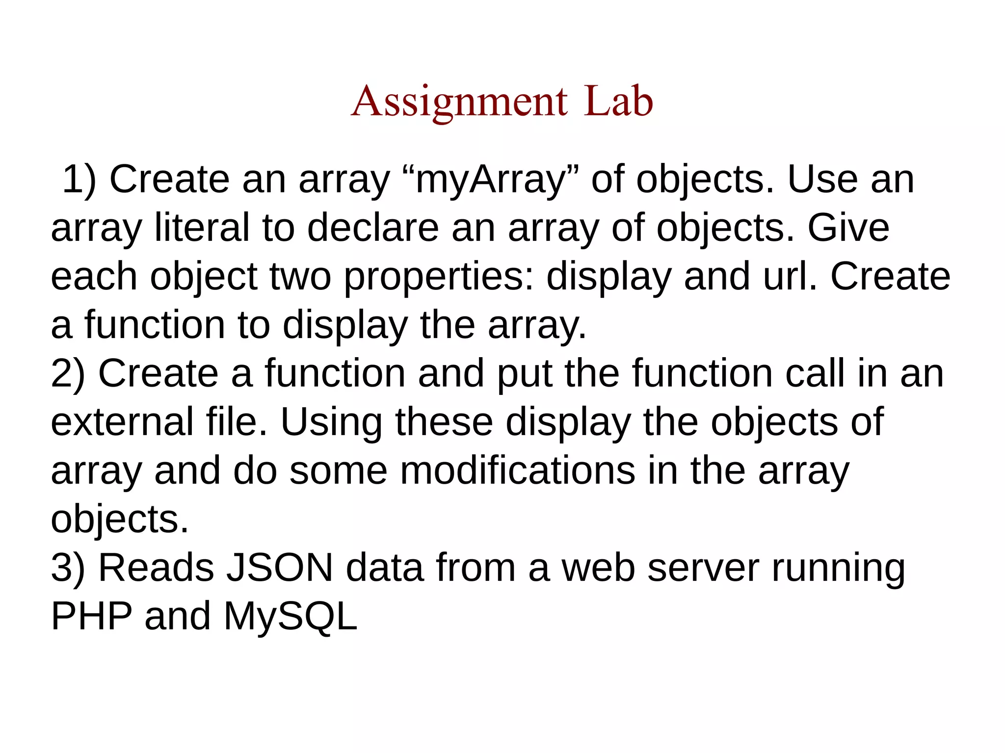 Assignment Lab
1) Create an array “myArray” of objects. Use an
array literal to declare an array of objects. Give
each object two properties: display and url. Create
a function to display the array.
2) Create a function and put the function call in an
external file. Using these display the objects of
array and do some modifications in the array
objects.
3) Reads JSON data from a web server running
PHP and MySQL
 