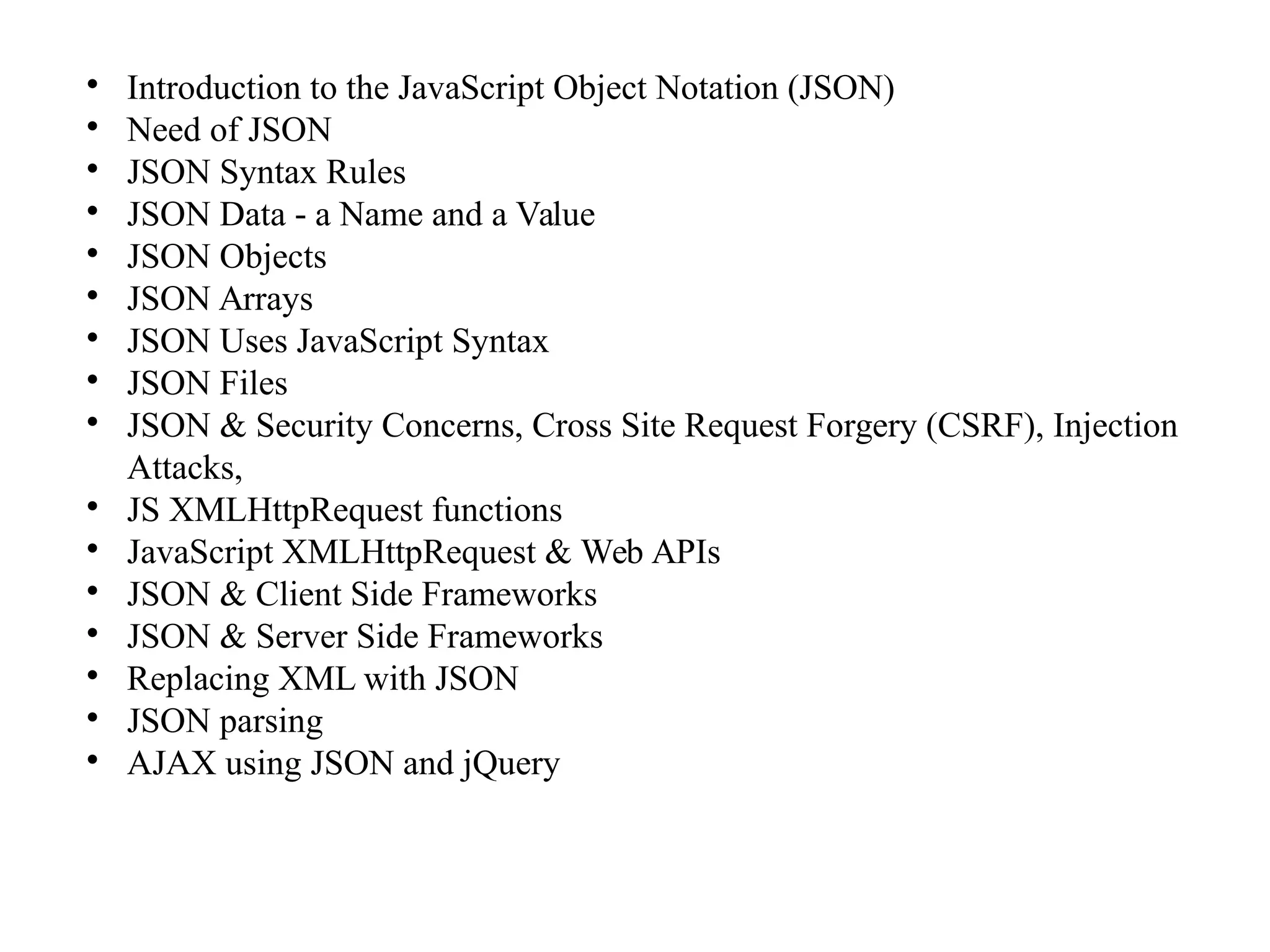 
Introduction to the JavaScript Object Notation (JSON)

Need of JSON

JSON Syntax Rules

JSON Data a Name and a Value‐

JSON Objects

JSON Arrays

JSON Uses JavaScript Syntax

JSON Files

JSON & Security Concerns, Cross Site Request Forgery (CSRF), Injection
Attacks,

JS XMLHttpRequest functions

JavaScript XMLHttpRequest & Web APIs

JSON & Client Side Frameworks

JSON & Server Side Frameworks

Replacing XML with JSON

JSON parsing

AJAX using JSON and jQuery
 