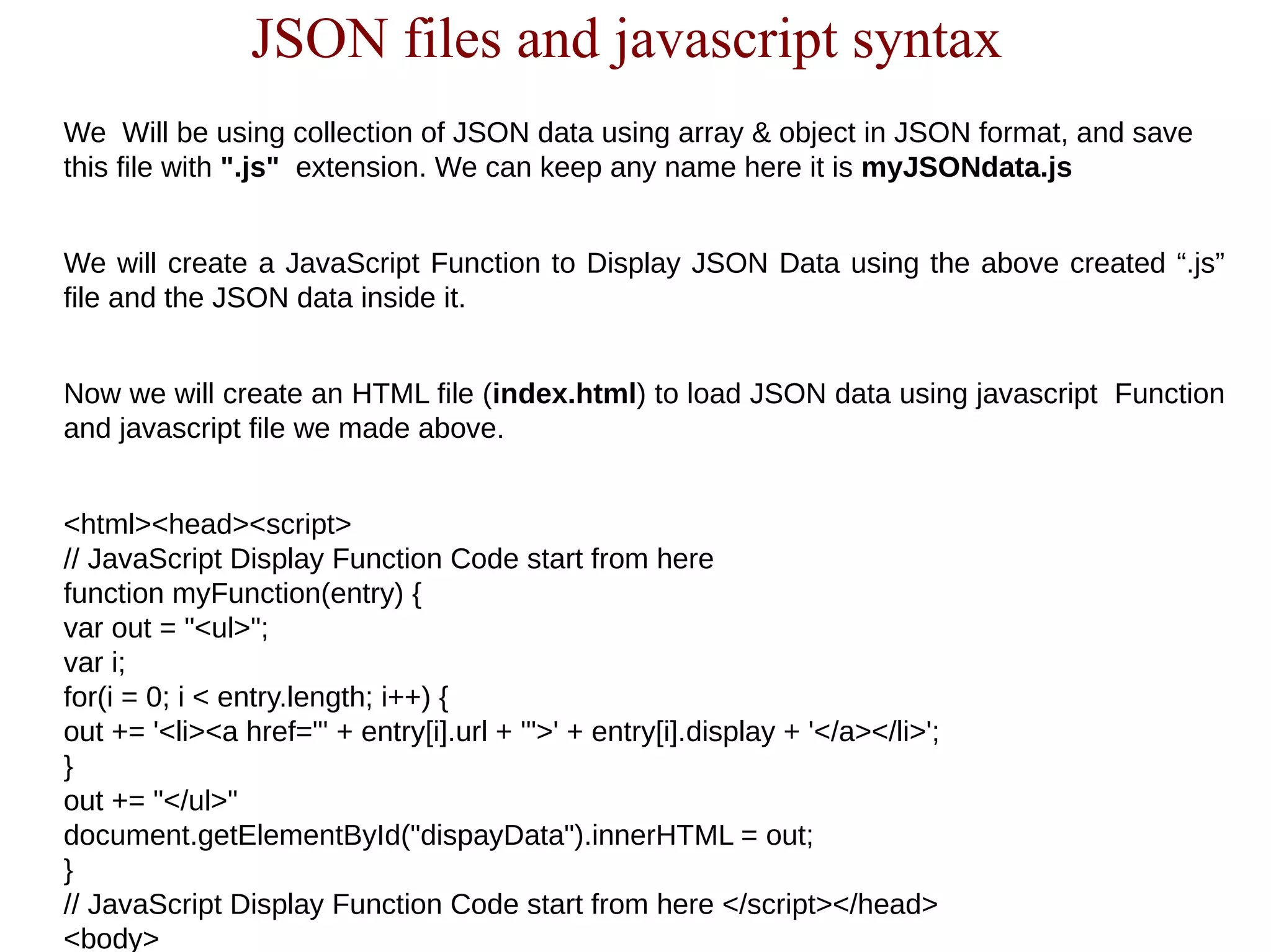 JSON files and javascript syntax
We Will be using collection of JSON data using array & object in JSON format, and save
this file with ".js" extension. We can keep any name here it is myJSONdata.js
We will create a JavaScript Function to Display JSON Data using the above created “.js”
file and the JSON data inside it.
Now we will create an HTML file (index.html) to load JSON data using javascript Function
and javascript file we made above.
<html><head><script>
// JavaScript Display Function Code start from here
function myFunction(entry) {
var out = "<ul>";
var i;
for(i = 0; i < entry.length; i++) {
out += '<li><a href="' + entry[i].url + '">' + entry[i].display + '</a></li>';
}
out += "</ul>"
document.getElementById("dispayData").innerHTML = out;
}
// JavaScript Display Function Code start from here </script></head>
<body>
 