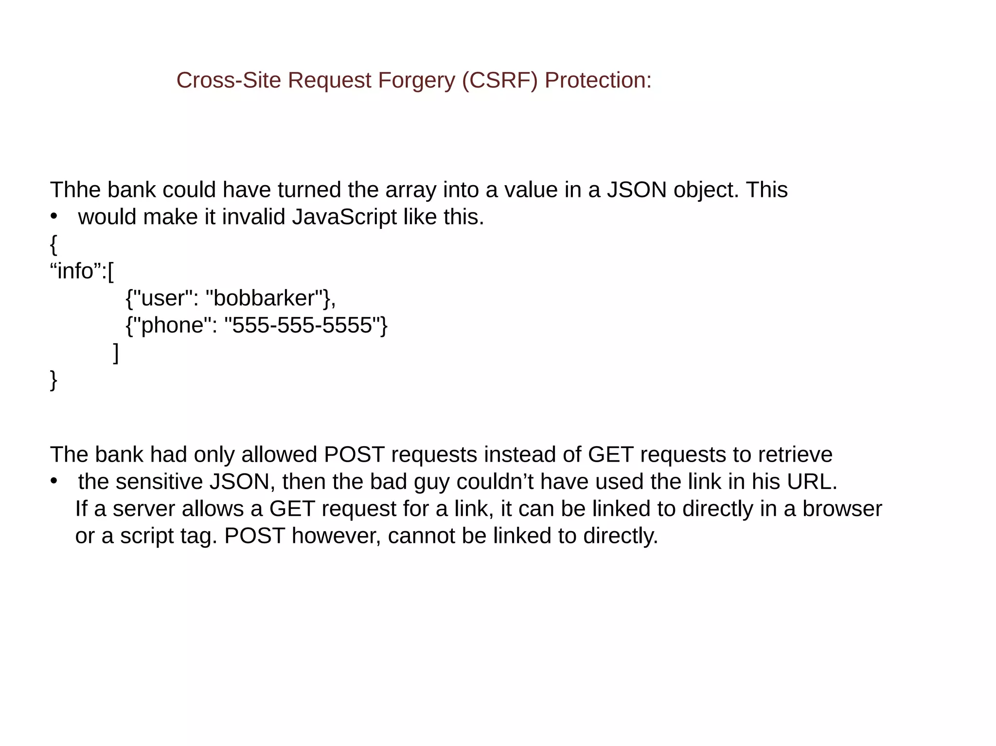 Cross-Site Request Forgery (CSRF) Protection:
Thhe bank could have turned the array into a value in a JSON object. This
• would make it invalid JavaScript like this.
{
“info”:[
{"user": "bobbarker"},
{"phone": "555-555-5555"}
]
}
The bank had only allowed POST requests instead of GET requests to retrieve
• the sensitive JSON, then the bad guy couldn’t have used the link in his URL.
If a server allows a GET request for a link, it can be linked to directly in a browser
or a script tag. POST however, cannot be linked to directly.
 